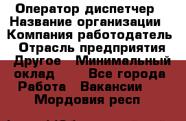 Оператор-диспетчер › Название организации ­ Компания-работодатель › Отрасль предприятия ­ Другое › Минимальный оклад ­ 1 - Все города Работа » Вакансии   . Мордовия респ.